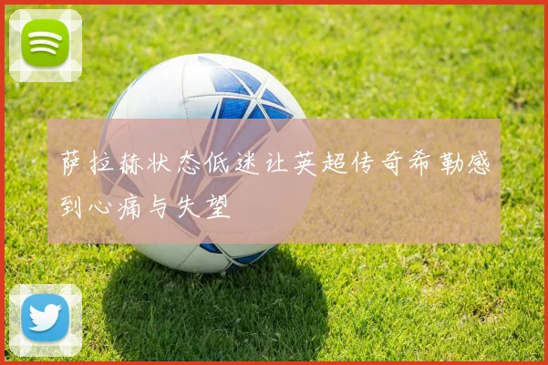 萨拉赫状态低迷让英超传奇希勒感到心痛与失望