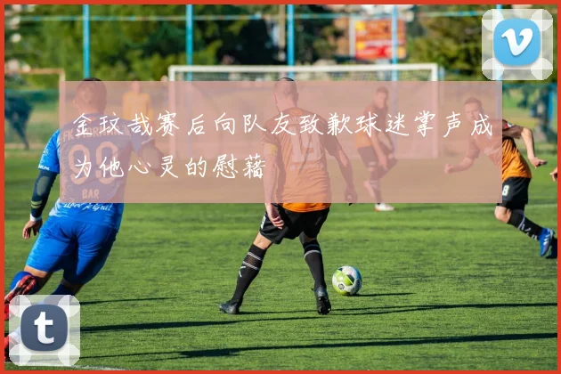 金玟哉赛后向队友致歉球迷掌声成为他心灵的慰藉