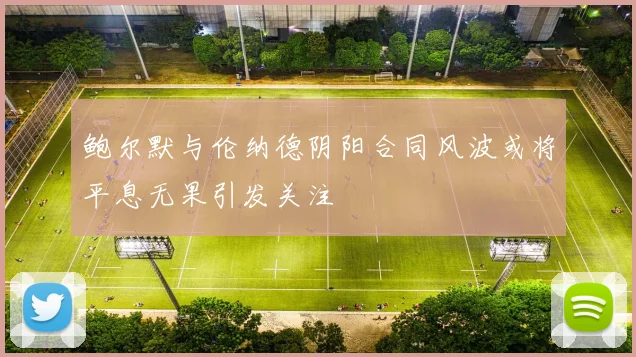 鲍尔默与伦纳德阴阳合同风波或将平息无果引发关注