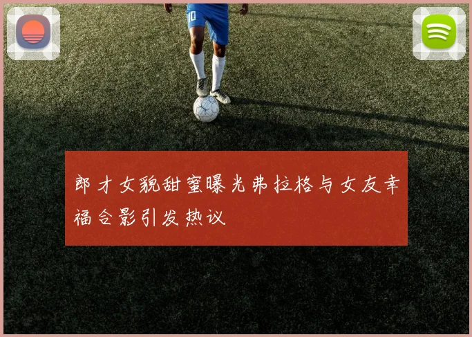 郎才女貌甜蜜曝光弗拉格与女友幸福合影引发热议