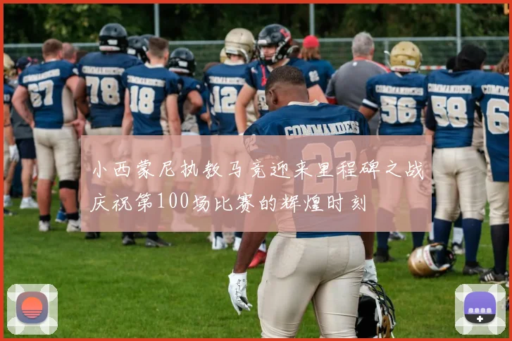 小西蒙尼执教马竞迎来里程碑之战庆祝第100场比赛的辉煌时刻