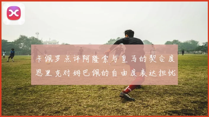 卡佩罗点评阿隆索与皇马的契合度恩里克对姆巴佩的自由度表达担忧