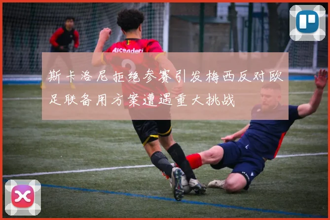 斯卡洛尼拒绝参赛引发梅西反对欧足联备用方案遭遇重大挑战