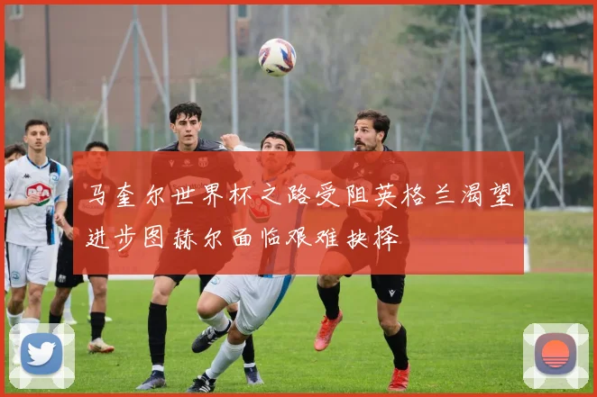 马奎尔世界杯之路受阻英格兰渴望进步图赫尔面临艰难抉择
