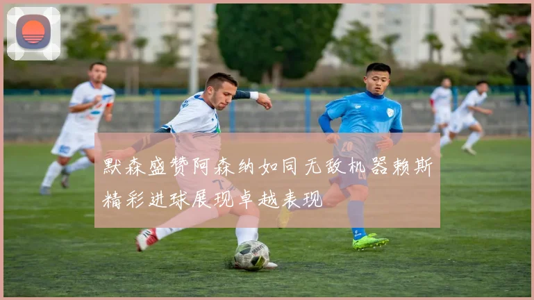 默森盛赞阿森纳如同无敌机器赖斯精彩进球展现卓越表现