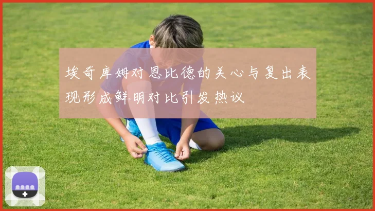 埃奇库姆对恩比德的关心与复出表现形成鲜明对比引发热议