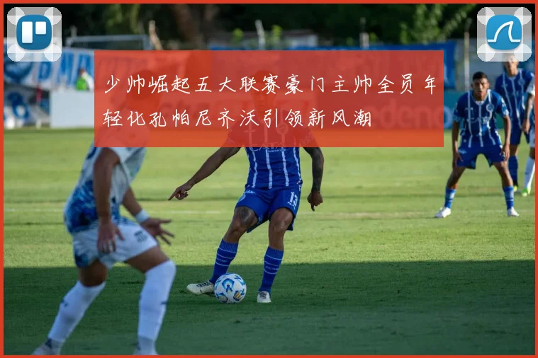 少帅崛起五大联赛豪门主帅全员年轻化孔帕尼齐沃引领新风潮