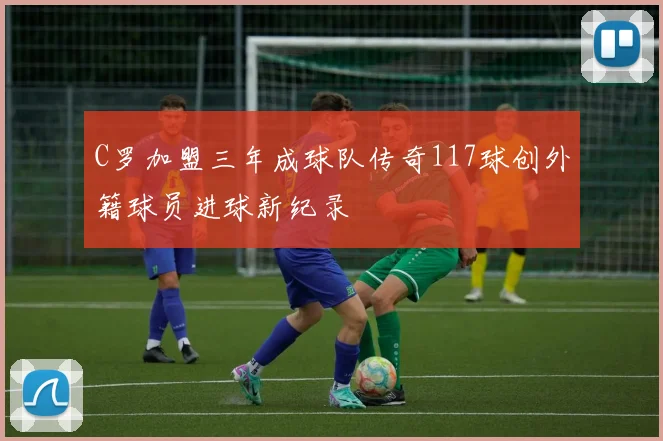 C罗加盟三年成球队传奇117球创外籍球员进球新纪录