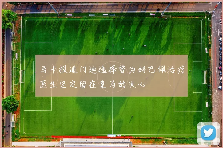 马卡报道门迪选择曾为姆巴佩治疗医生坚定留在皇马的决心