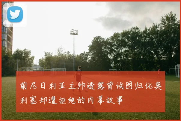 前尼日利亚主帅透露曾试图归化奥利塞却遭拒绝的内幕故事
