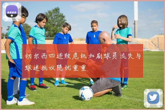 切尔西四连败危机加剧球员流失与球迷抗议隐忧重重