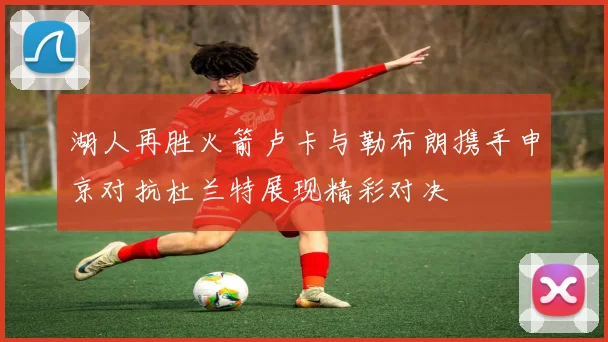湖人再胜火箭卢卡与勒布朗携手申京对抗杜兰特展现精彩对决