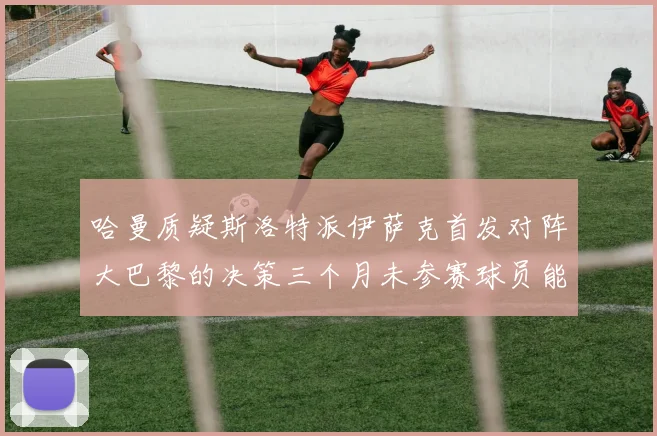 哈曼质疑斯洛特派伊萨克首发对阵大巴黎的决策三个月未参赛球员能否胜任