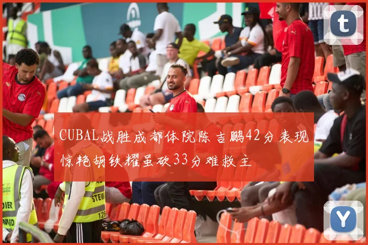 CUBAL战胜成都体院陈吉鹏42分表现惊艳胡铁耀虽砍33分难救主