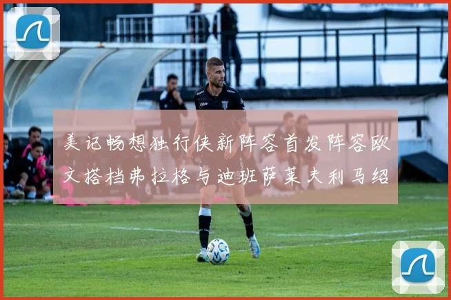 美记畅想独行侠新阵容首发阵容欧文搭档弗拉格与迪班萨莱夫利马绍尔共筑冠军梦