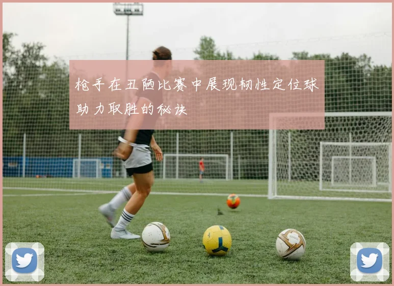 枪手在丑陋比赛中展现韧性定位球助力取胜的秘诀
