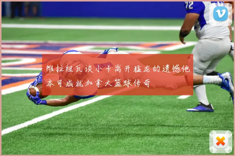 维拉纽瓦谈小卡离开猛龙的遗憾他本可成就加拿大篮球传奇
