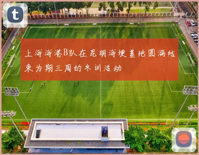 上海海港B队在昆明海埂基地圆满结束为期三周的冬训活动