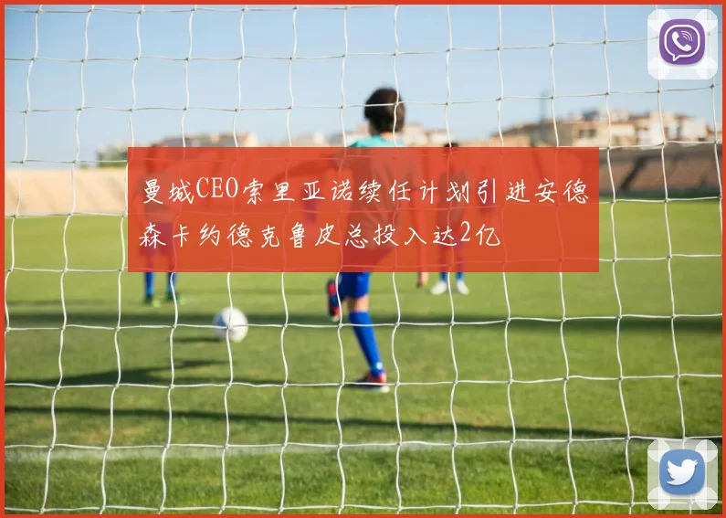 曼城CEO索里亚诺续任计划引进安德森卡约德克鲁皮总投入达2亿