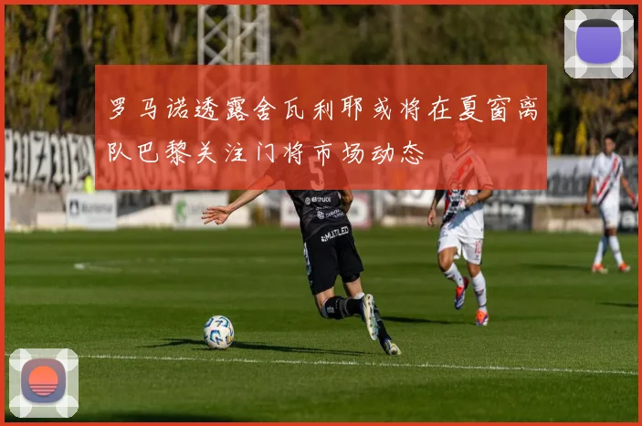 罗马诺透露舍瓦利耶或将在夏窗离队巴黎关注门将市场动态
